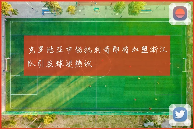 克罗地亚中场托利奇即将加盟浙江队引发球迷热议
