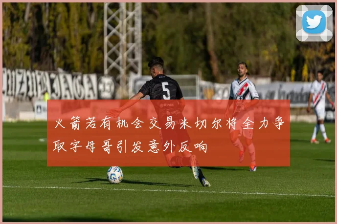火箭若有机会交易米切尔将全力争取字母哥引发意外反响