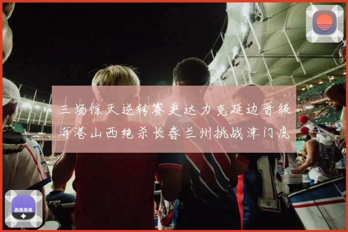 三场惊天逆转赛更达力克延边晋级海港山西绝杀长春兰州挑战津门虎