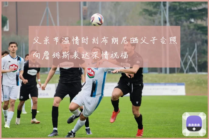 父亲节温情时刻布朗尼晒父子合照向詹姆斯表达深情祝福