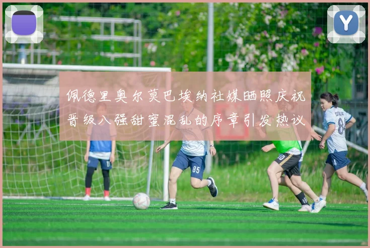 佩德里奥尔莫巴埃纳社媒晒照庆祝晋级八强甜蜜混乱的序章引发热议