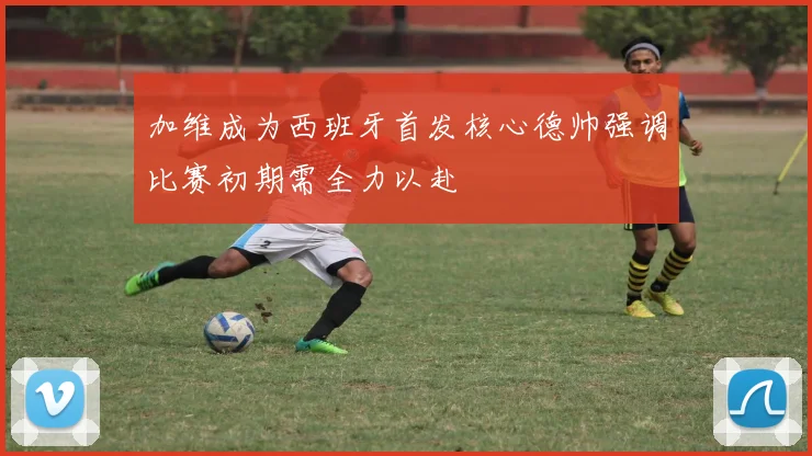 加维成为西班牙首发核心德帅强调比赛初期需全力以赴