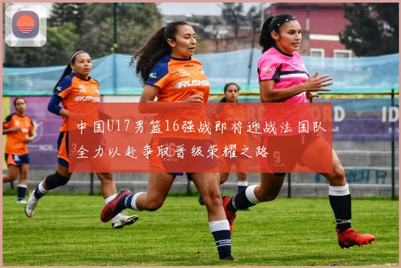 中国U17男篮16强战即将迎战法国队全力以赴争取晋级荣耀之路