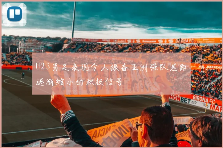 U23男足表现令人振奋亚洲强队差距逐渐缩小的积极信号