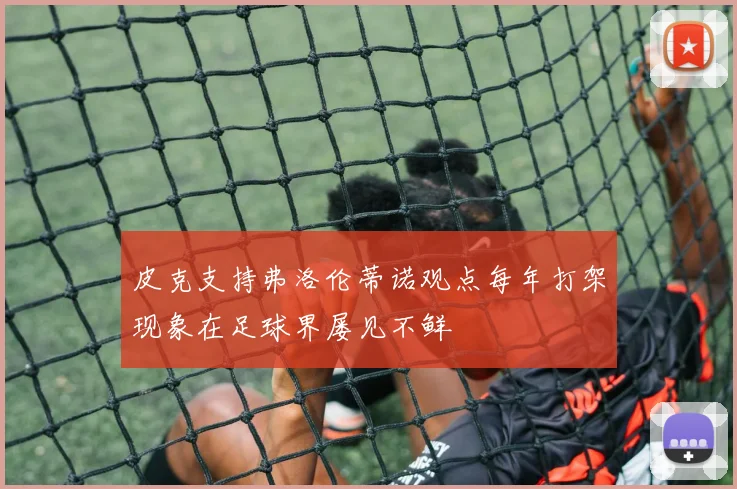 皮克支持弗洛伦蒂诺观点每年打架现象在足球界屡见不鲜