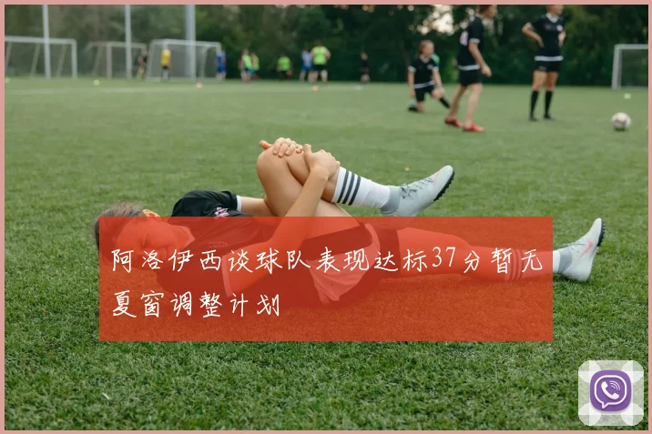 阿洛伊西谈球队表现达标37分暂无夏窗调整计划