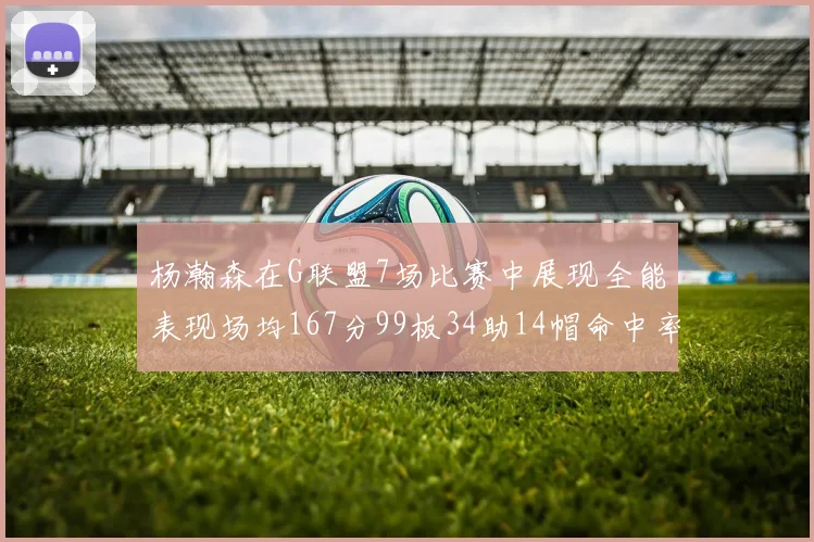 杨瀚森在G联盟7场比赛中展现全能表现场均167分99板34助14帽命中率超五成