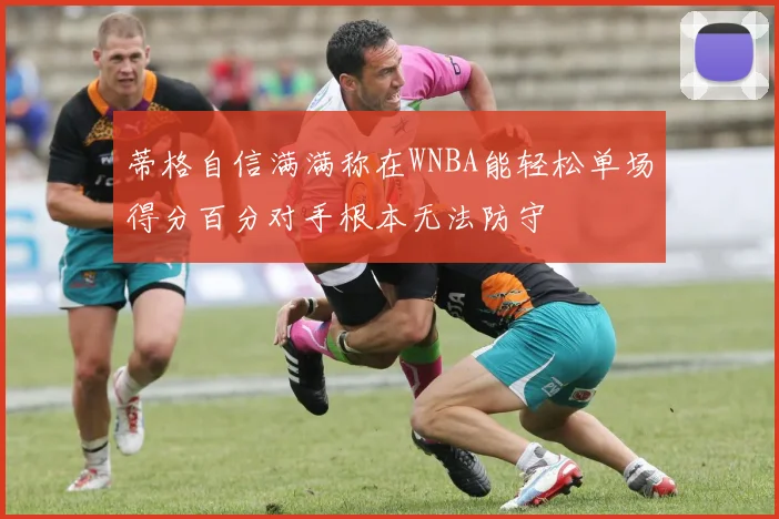 蒂格自信满满称在WNBA能轻松单场得分百分对手根本无法防守