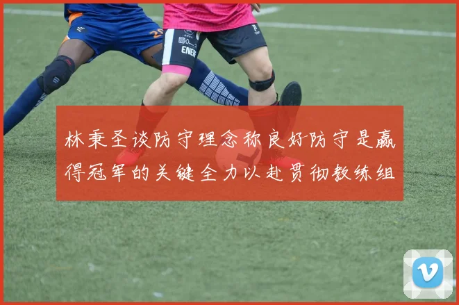 林秉圣谈防守理念称良好防守是赢得冠军的关键全力以赴贯彻教练组战术