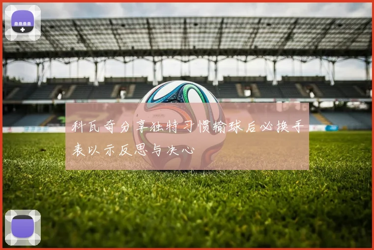 科瓦奇分享独特习惯输球后必换手表以示反思与决心