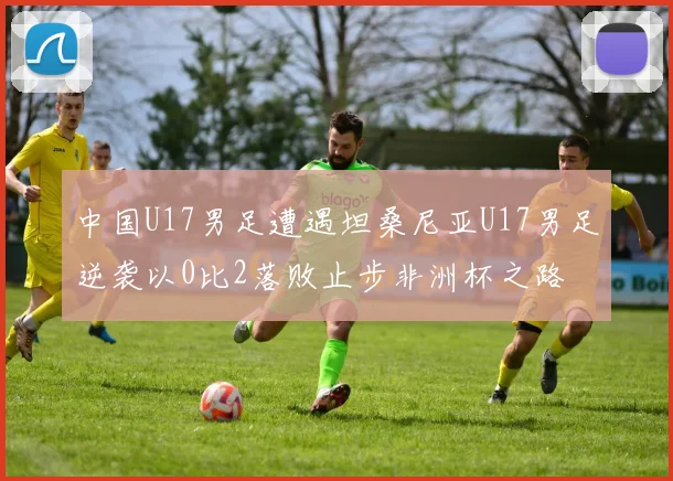 中国U17男足遭遇坦桑尼亚U17男足逆袭以0比2落败止步非洲杯之路