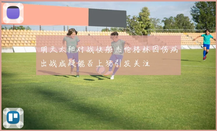 明天太阳对战快船杰伦格林因伤病出战成疑能否上场引发关注