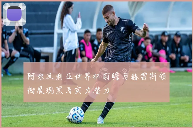 阿尔及利亚世界杯前瞻马赫雷斯领衔展现黑马实力潜力