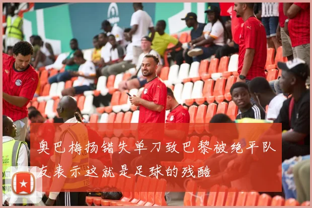 奥巴梅扬错失单刀致巴黎被绝平队友表示这就是足球的残酷