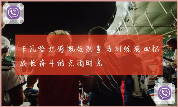 卡瓦哈尔感慨告别皇马训练场回忆成长奋斗的点滴时光