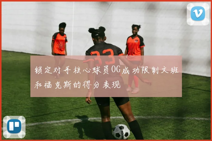 锁定对手核心球员OG成功限制文班和福克斯的得分表现