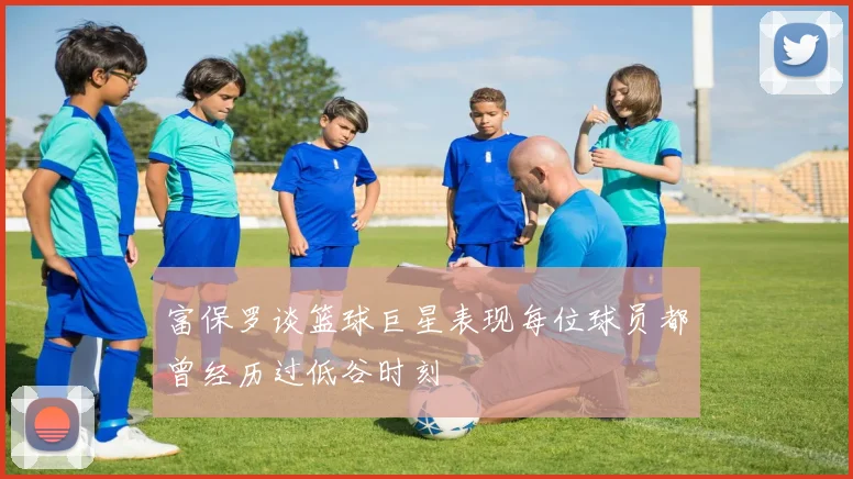 富保罗谈篮球巨星表现每位球员都曾经历过低谷时刻