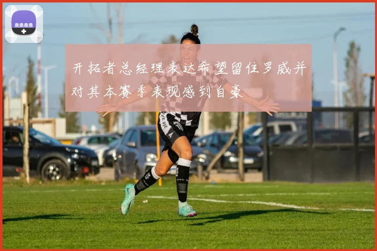 开拓者总经理表达希望留住罗威并对其本赛季表现感到自豪