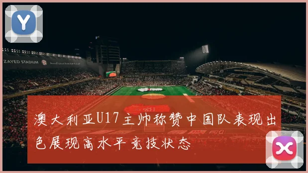 澳大利亚U17主帅称赞中国队表现出色展现高水平竞技状态