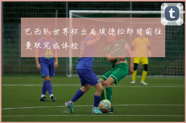 巴西队世界杯出局埃德松即将前往曼联完成体检